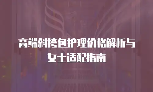 高端斜挎包护理价格解析与女士适配指南