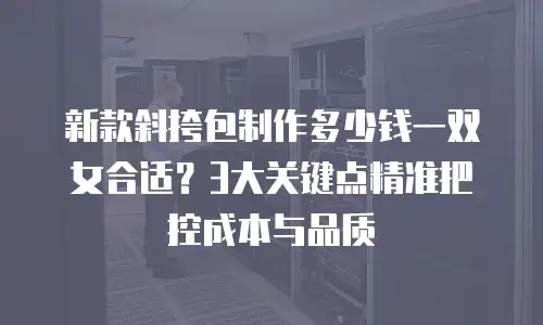 新款斜挎包制作多少钱一双女合适？3大关键点精准把控成本与品质