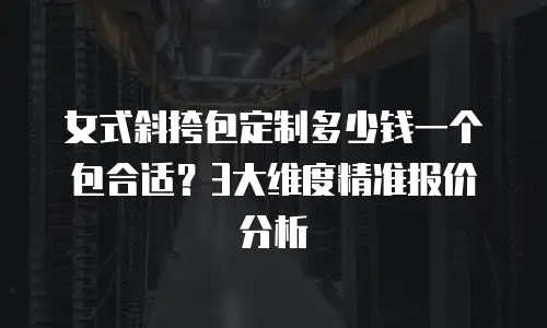 女式斜挎包定制多少钱一个包合适？3大维度精准报价分析