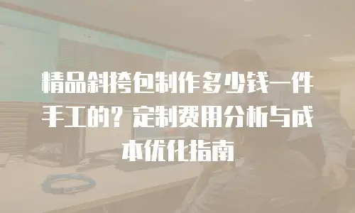 精品斜挎包制作多少钱一件手工的？定制费用分析与成本优化指南