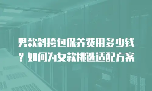 男款斜挎包保养费用多少钱？如何为女款挑选适配方案