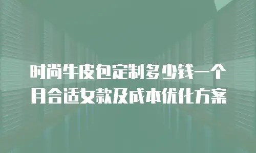 时尚牛皮包定制多少钱一个月合适女款及成本优化方案