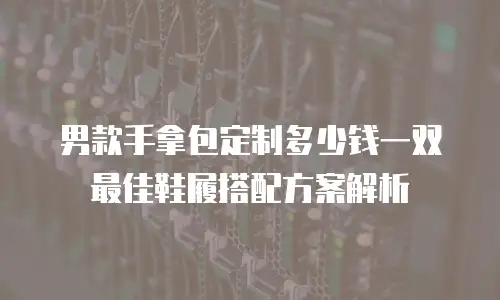 男款手拿包定制多少钱一双 最佳鞋履搭配方案解析