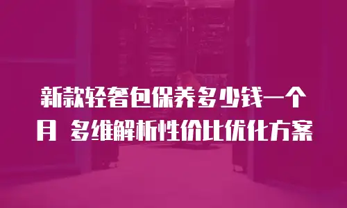 新款轻奢包保养多少钱一个月 多维解析性价比优化方案
