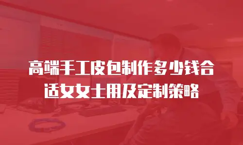 高端手工皮包制作多少钱合适女女士用及定制策略