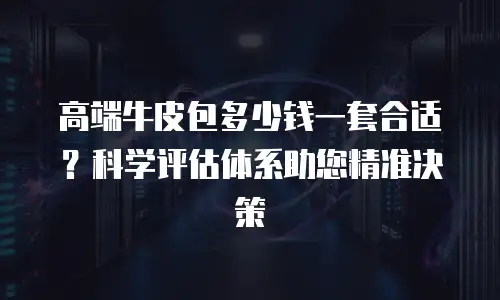 高端牛皮包多少钱一套合适？科学评估体系助您精准决策