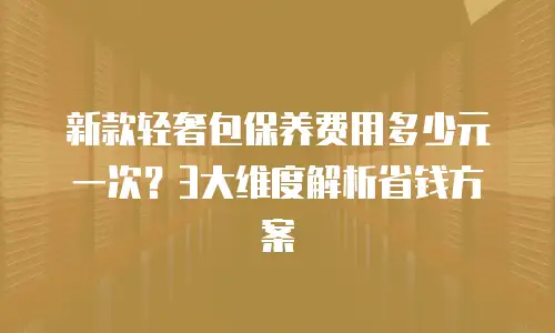 新款轻奢包保养费用多少元一次？3大维度解析省钱方案