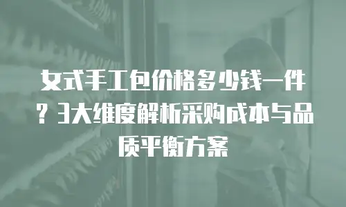 女式手工包价格多少钱一件？3大维度解析采购成本与品质平衡方案