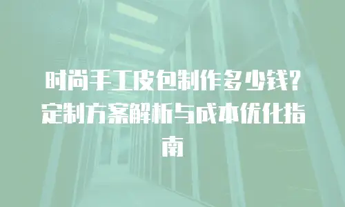 时尚手工皮包制作多少钱？定制方案解析与成本优化指南