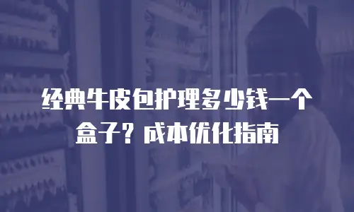 经典牛皮包护理多少钱一个盒子？成本优化指南