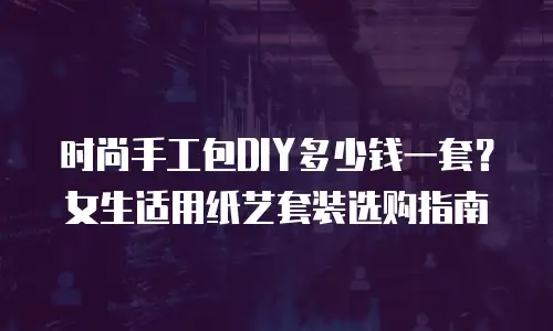 时尚手工包DIY多少钱一套？女生适用纸艺套装选购指南