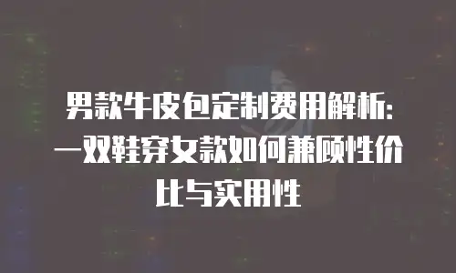 男款牛皮包定制费用解析：一双鞋穿女款如何兼顾性价比与实用性