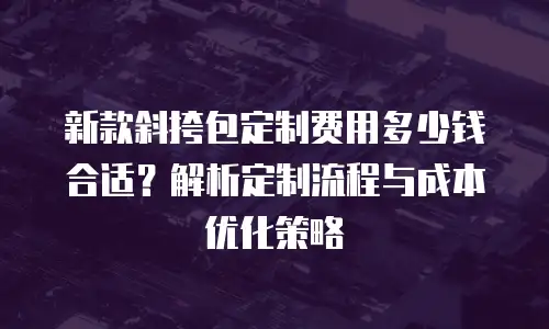 新款斜挎包定制费用多少钱合适？解析定制流程与成本优化策略