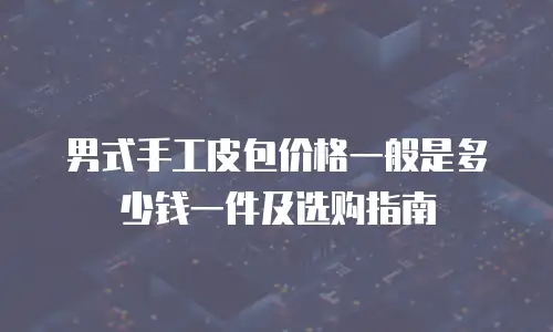 男式手工皮包价格一般是多少钱一件及选购指南