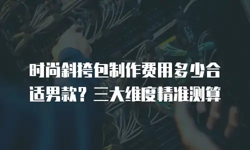 时尚斜挎包制作费用多少合适男款？三大维度精准测算
