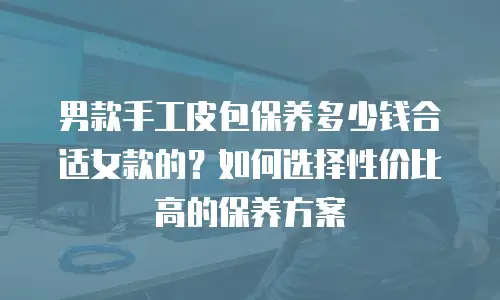 男款手工皮包保养多少钱合适女款的？如何选择性价比高的保养方案