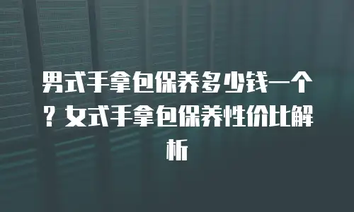 男式手拿包保养多少钱一个？女式手拿包保养性价比解析