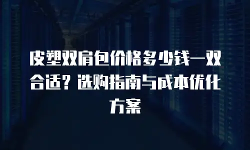 皮塑双肩包价格多少钱一双合适？选购指南与成本优化方案