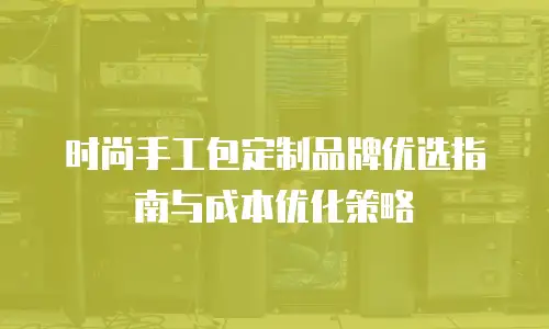 时尚手工包定制品牌优选指南与成本优化策略