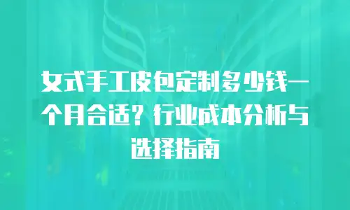女式手工皮包定制多少钱一个月合适？行业成本分析与选择指南