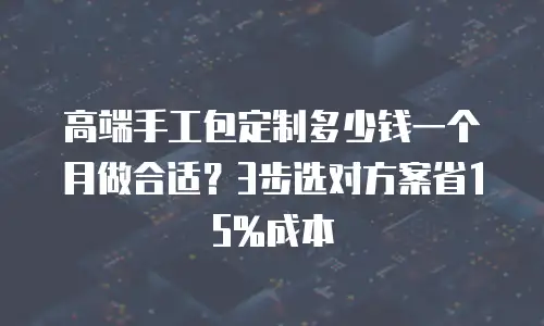 高端手工包定制多少钱一个月做合适？3步选对方案省15%成本