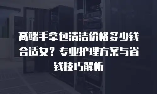 高端手拿包清洁价格多少钱合适女？专业护理方案与省钱技巧解析