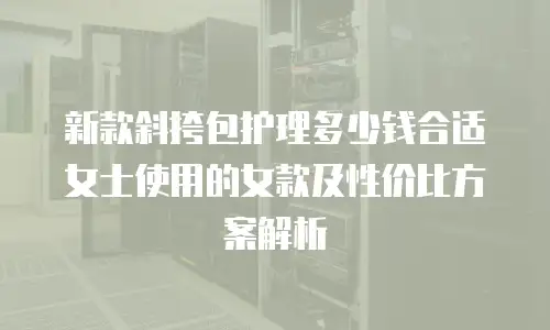 新款斜挎包护理多少钱合适女士使用的女款及性价比方案解析