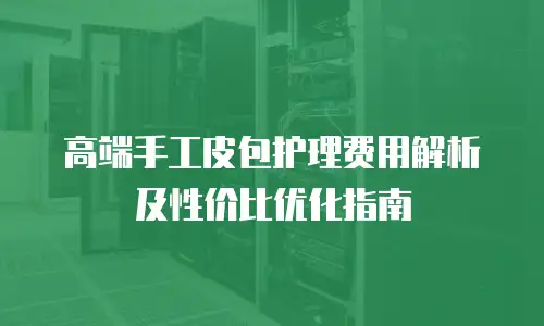 高端手工皮包护理费用解析及性价比优化指南