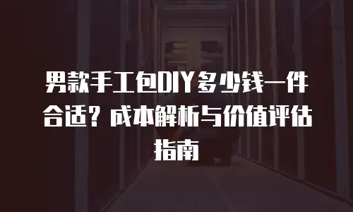 男款手工包DIY多少钱一件合适？成本解析与价值评估指南