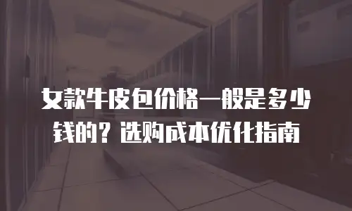 女款牛皮包价格一般是多少钱的？选购成本优化指南