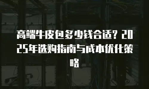 高端牛皮包多少钱合适？2025年选购指南与成本优化策略