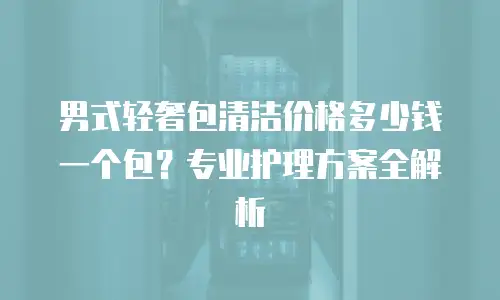 男式轻奢包清洁价格多少钱一个包？专业护理方案全解析