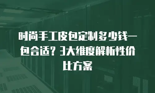 时尚手工皮包定制多少钱一包合适？3大维度解析性价比方案