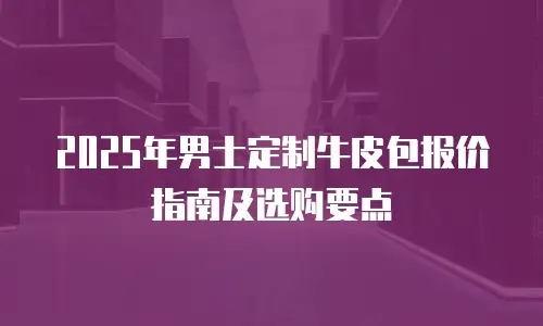 2025年男士定制牛皮包报价指南及选购要点