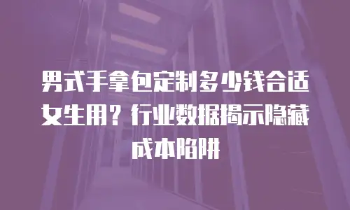 男式手拿包定制多少钱合适女生用？行业数据揭示隐藏成本陷阱