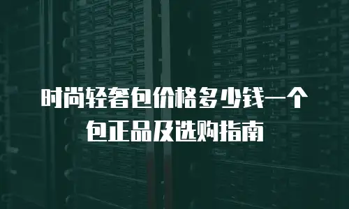 时尚轻奢包价格多少钱一个包正品及选购指南