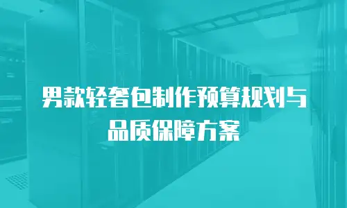 男款轻奢包制作预算规划与品质保障方案