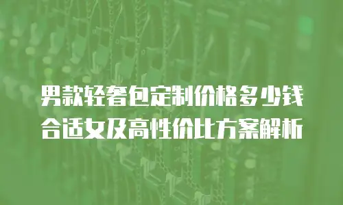男款轻奢包定制价格多少钱合适女及高性价比方案解析