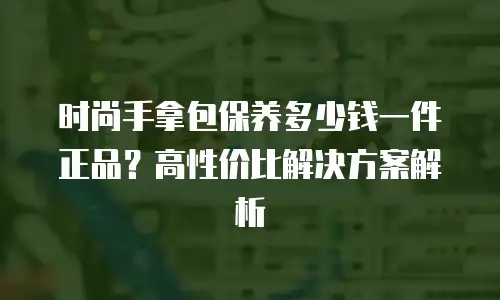 时尚手拿包保养多少钱一件正品？高性价比解决方案解析
