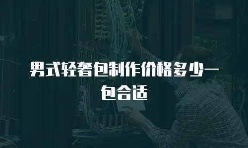 男式轻奢包制作价格多少一包合适