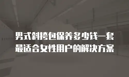男式斜挎包保养多少钱一套 最适合女性用户的解决方案