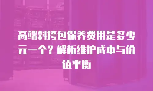 高端斜挎包保养费用是多少元一个？解析维护成本与价值平衡