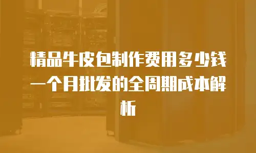 精品牛皮包制作费用多少钱一个月批发的全周期成本解析