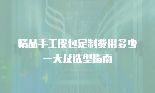 精品手工皮包定制费用多少一天及选型指南
