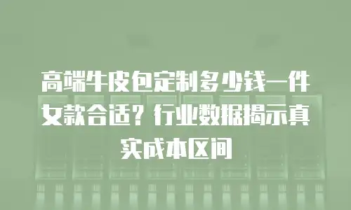 高端牛皮包定制多少钱一件女款合适？行业数据揭示真实成本区间