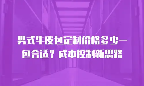 男式牛皮包定制价格多少一包合适？成本控制新思路