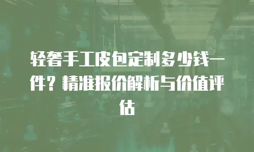 轻奢手工皮包定制多少钱一件？精准报价解析与价值评估
