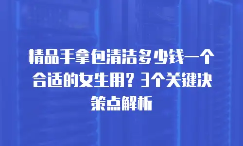 精品手拿包清洁多少钱一个合适的女生用？3个关键决策点解析