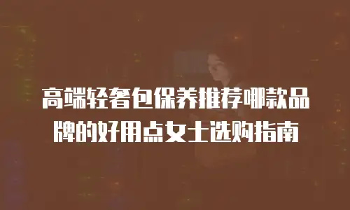 高端轻奢包保养推荐哪款品牌的好用点女士选购指南