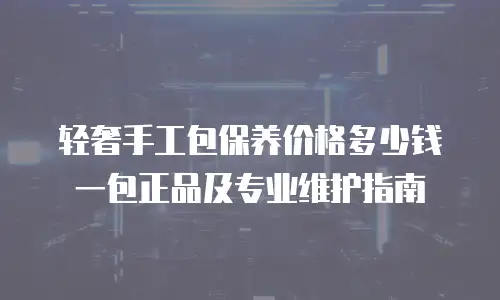 轻奢手工包保养价格多少钱一包正品及专业维护指南